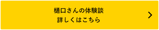 樋口さんの体験談 詳しくはこちら