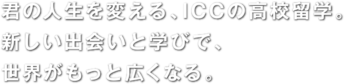 君の人生を変える、ICCの高校留学。新しい出会いと学びで、世界がもっと広くなる。